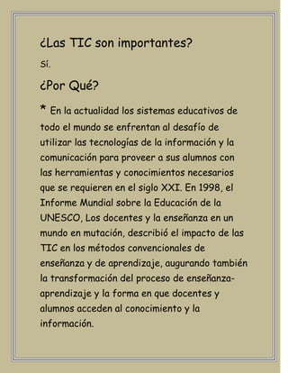 ¿Las TIC son importantes?
Sí.

¿Por Qué?
* En la actualidad los sistemas educativos de
todo el mundo se enfrentan al desafío de
utilizar las tecnologías de la información y la
comunicación para proveer a sus alumnos con
las herramientas y conocimientos necesarios
que se requieren en el siglo XXI. En 1998, el
Informe Mundial sobre la Educación de la
UNESCO, Los docentes y la enseñanza en un
mundo en mutación, describió el impacto de las
TIC en los métodos convencionales de
enseñanza y de aprendizaje, augurando también
la transformación del proceso de enseñanza-
aprendizaje y la forma en que docentes y
alumnos acceden al conocimiento y la
información.
 