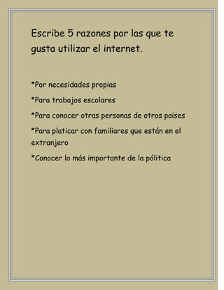Escribe 5 razones por las que te
gusta utilizar el internet.


*Por necesidades propias

*Para trabajos escolares

*Para conocer otras personas de otros paises

*Para platicar con familiares que están en el
extranjero

*Conocer lo más importante de la pólitica
 