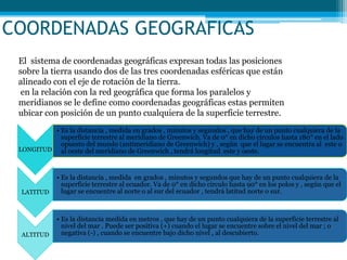 COORDENADAS GEOGRAFICAS
El sistema de coordenadas geográficas expresan todas las posiciones
sobre la tierra usando dos de las tres coordenadas esféricas que están
alineado con el eje de rotación de la tierra.
en la relación con la red geográfica que forma los paralelos y
meridianos se le define como coordenadas geográficas estas permiten
ubicar con posición de un punto cualquiera de la superficie terrestre.
LONGITUD
• Es la distancia , medida en grados , minutos y segundos , que hay de un punto cualquiera de la
superficie terrestre al meridiano de Greenwich. Va de 0° en dicho círculos hasta 180° en el lado
opuesto del mundo (antimeridiano de Greenwich) y , según que el lugar se encuentra al este o
al oeste del meridiano de Greenwich , tendrá longitud este y oeste.
LATITUD
• Es la distancia , medida en grados , minutos y segundos que hay de un punto cualquiera de la
superficie terrestre al ecuador. Va de 0° en dicho circulo hasta 90° en los polos y , según que el
lugar se encuentre al norte o al sur del ecuador , tendrá latitud norte o sur.
ALTITUD
• Es la distancia medida en metros , que hay de un punto cualquiera de la superficie terrestre al
nivel del mar . Puede ser positiva (+) cuando el lugar se encuentre sobre el nivel del mar ; o
negativa (-) , cuando se encuentre bajo dicho nivel , al descubierto.
 