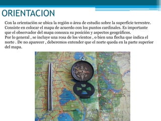 ORIENTACION
Con la orientación se ubica la región o área de estudio sobre la superficie terrestre.
Consiste en colocar el mapa de acuerdo con los puntos cardinales. Es importante
que el observador del mapa conozca su posición y aspectos geográficos.
Por lo general , se incluye una rosa de los vientos , o bien una flecha que indica el
norte . De no aparecer , deberemos entender que el norte queda en la parte superior
del mapa.
 