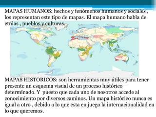 MAPAS HUMANOS: hechos y fenómenos humanos y sociales ,
los representan este tipo de mapas. El mapa humano habla de
etnias , pueblos y culturas.
MAPAS HISTORICOS: son herramientas muy útiles para tener
presente un esquema visual de un proceso histórico
determinado. Y puesto que cada uno de nosotros accede al
conocimiento por diversos caminos. Un mapa histórico nunca es
igual a otro , debido a lo que esta en juego la internacionalidad en
lo que queremos.
 