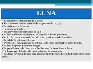 LUNA
Es el única satélite natural de la tierra.
Sus diámetros medios están en la proporción de 1 a 3.69.
Sus volúmenes de 1 a 49.2.
Sus masa de 1 a 81.3.
Sus gravedades superficiales de 1 a 6 .
La luna realiza un movimiento de rotación sobre su propio eje.
Y otro de traslación alrededor del centro gravitatorio de tierra-luna.
La orbita de la luna es elíptica.
Después del sol , ningún astro influye tanto sobre la superficie como la luna.
La luna no posee atmosfera ni agua .
Su posición entre la tierra y el sol es la causa de los eclipses solares.
Su fuerza gravitatoria es la causa principal de las mareas.
Sus faces sirvieron de base para elaborar la primera medición del tiempo mayor que
un día.
 