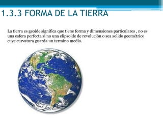 1.3.3 FORMA DE LA TIERRA
La tierra es geoide significa que tiene forma y dimensiones particulares , no es
una esfera perfecta si no una elipsoide de revolución o sea solido geométrico
cuye curvatura guarda un termino medio.
 
