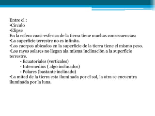 Entre el :
•Circulo
•Elipse
En la esfera cuasi-esferica de la tierra tiene muchas consecuencias:
•La superficie terrestre no es infinita.
•Los cuerpos ubicados en la superficie de la tierra tiene el mismo peso.
•Los rayos solares no llegan ala misma inclinación a la superficie
terrestre.
- Ecuatoriales (verticales)
- Intermedios ( algo inclinados)
- Polares (bastante inclinado)
•La mitad de la tierra esta iluminada por el sol, la otra se encuentra
iluminada por la luna.
 