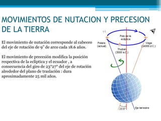 MOVIMIENTOS DE NUTACION Y PRECESION
DE LA TIERRA
El movimiento de nutación corresponde al cabeceo
del eje de rotación de 9” de arco cada 18.6 años.
El movimiento de precesión modifica la posición
respectiva de la eclíptica y el ecuador , a
consecuencia del giro de 23°27° del eje de rotación
alrededor del plano de traslación : dura
aproximadamente 25 mil años.
 