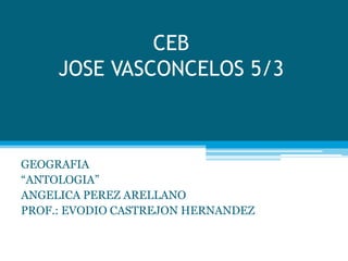 CEB
JOSE VASCONCELOS 5/3
GEOGRAFIA
“ANTOLOGIA”
ANGELICA PEREZ ARELLANO
PROF.: EVODIO CASTREJON HERNANDEZ
 