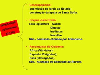 Cesaropapismo: submissão da Igreja ao Estado; construção da Igreja de Santa Sofia. Corpus Juris Civilis: obra legislativa – Codex Digesto Institutas Novellae Obs.- comissão chefiada por Triboniano. Reconquista do Ocidente: África (Vândalos); Espanha Visigodos); Itália (Ostrogodos). Obs.- fundação do Exarcado de Ravena. IMPERADOR JUSTINIANO 525-565 