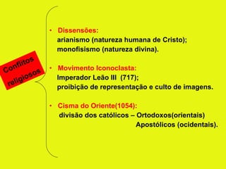Dissensões: arianismo (natureza humana de Cristo); monofisismo (natureza divina). Movimento Iconoclasta: Imperador Leão III  (717); proibição de representação e culto de imagens. Cisma do Oriente(1054): divisão dos católicos – Ortodoxos(orientais) Apostólicos (ocidentais). Conflitos religiosos 