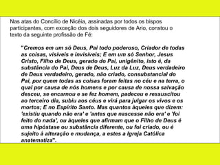 Nas atas do Concílio de Nicéia, assinadas por todos os bispos participantes, com exceção dos dois seguidores de Ario, constou o texto da seguinte profissão de Fé: " Cremos em um só Deus, Pai todo poderoso, Criador de todas as coisas, visíveis e invisíveis; E em um só Senhor, Jesus Cristo, Filho de Deus, gerado do Pai, unigênito, isto é, da substância do Pai, Deus de Deus, Luz da Luz, Deus verdadeiro de Deus verdadeiro, gerado, não criado, consubstancial do Pai, por quem todas as coisas foram feitas no céu e na terra, o qual por causa de nós homens e por causa de nossa salvação desceu, se encarnou e se fez homem, padeceu e ressuscitou ao terceiro dia, subiu aos céus e virá para julgar os vivos e os mortos; E no Espírito Santo. Mas quantos àqueles que dizem: 'existiu quando não era' e 'antes que nascesse não era' e 'foi feito do nada', ou àqueles que afirmam que o Filho de Deus é uma hipóstase ou substância diferente, ou foi criado, ou é sujeito à alteração e mudança, a estes a Igreja Católica anatematiza ".  