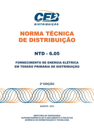 NORMA TÉCNICA
DE DISTRIBUIÇÃO
NTD - 6.05
FORNECIMENTO DE ENERGIA ELÉTRICA
EM TENSÃO PRIMÁRIA DE DISTRIBUIÇÃO
2ª EDIÇÃO
AGOSTO - 2013
DIRETORIA DE ENGENHARIA
SUPERINTENDÊNCIA DE PLANEJAMENTO E PROJETOS
GERÊNCIA DE NORMATIZAÇÃO E TECNOLOGIA
 
