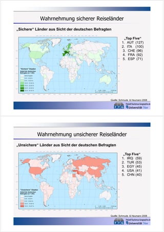 Wahrnehmung sicherer Reiseländer
„Sichere“ Länder aus Sicht der deutschen Befragten
„Top Five“
1. AUT (127)
2. ITA (100)
3. CHE (96)
4. FRA (92)
5. ESP (71)

Quelle: Schmude & Heumann 2008

Wahrnehmung unsicherer Reiseländer
„Unsichere“ Länder aus Sicht der deutschen Befragten
„Top Five“
1. IRQ (59)
2. TUR (53)
3. EGY (45)
4. USA (41)
5. CHN (40)

Quelle: Schmude & Heumann 2008

 