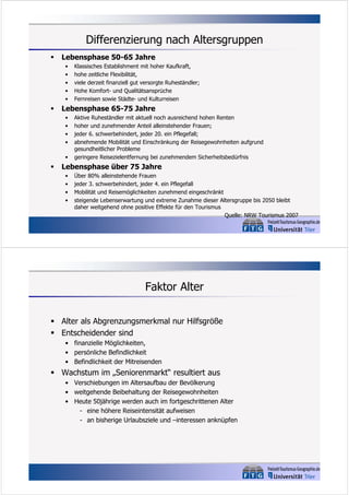 Differenzierung nach Altersgruppen


Lebensphase 50-65 Jahre
•
•
•
•
•



Lebensphase 65-75 Jahre
•
•
•
•
•



Klassisches Establishment mit hoher Kaufkraft,
hohe zeitliche Flexibilität,
viele derzeit finanziell gut versorgte Ruheständler;
Hohe Komfort- und Qualitätsansprüche
Fernreisen sowie Städte- und Kulturreisen
Aktive Ruheständler mit aktuell noch ausreichend hohen Renten
hoher und zunehmender Anteil alleinstehender Frauen;
jeder 6. schwerbehindert, jeder 20. ein Pflegefall;
abnehmende Mobilität und Einschränkung der Reisegewohnheiten aufgrund
gesundheitlicher Probleme
geringere Reisezielentfernung bei zunehmendem Sicherheitsbedürfnis

Lebensphase über 75 Jahre
•
•
•
•

Über 80% alleinstehende Frauen
jeder 3. schwerbehindert, jeder 4. ein Pflegefall
Mobilität und Reisemöglichkeiten zunehmend eingeschränkt
steigende Lebenserwartung und extreme Zunahme dieser Altersgruppe bis 2050 bleibt
daher weitgehend ohne positive Effekte für den Tourismus
Quelle: NRW Tourismus 2007

Faktor Alter
 Alter als Abgrenzungsmerkmal nur Hilfsgröße
 Entscheidender sind
• finanzielle Möglichkeiten,
• persönliche Befindlichkeit
• Befindlichkeit der Mitreisenden

 Wachstum im „Seniorenmarkt“ resultiert aus
• Verschiebungen im Altersaufbau der Bevölkerung
• weitgehende Beibehaltung der Reisegewohnheiten
• Heute 50jährige werden auch im fortgeschrittenen Alter
- eine höhere Reiseintensität aufweisen
- an bisherige Urlaubsziele und –interessen anknüpfen

 