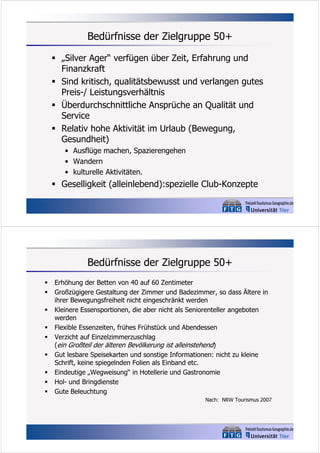 Bedürfnisse der Zielgruppe 50+
 „Silver Ager“ verfügen über Zeit, Erfahrung und
Finanzkraft
 Sind kritisch, qualitätsbewusst und verlangen gutes
Preis-/ Leistungsverhältnis
 Überdurchschnittliche Ansprüche an Qualität und
Service
 Relativ hohe Aktivität im Urlaub (Bewegung,
Gesundheit)
• Ausflüge machen, Spazierengehen
• Wandern
• kulturelle Aktivitäten.

 Geselligkeit (alleinlebend):spezielle Club-Konzepte

Bedürfnisse der Zielgruppe 50+










Erhöhung der Betten von 40 auf 60 Zentimeter
Großzügigere Gestaltung der Zimmer und Badezimmer, so dass Ältere in
ihrer Bewegungsfreiheit nicht eingeschränkt werden
Kleinere Essensportionen, die aber nicht als Seniorenteller angeboten
werden
Flexible Essenzeiten, frühes Frühstück und Abendessen
Verzicht auf Einzelzimmerzuschlag
(ein Großteil der älteren Bevölkerung ist alleinstehend)
Gut lesbare Speisekarten und sonstige Informationen: nicht zu kleine
Schrift, keine spiegelnden Folien als Einband etc.
Eindeutige „Wegweisung“ in Hotellerie und Gastronomie
Hol- und Bringdienste
Gute Beleuchtung
Nach: NRW Tourismus 2007

 