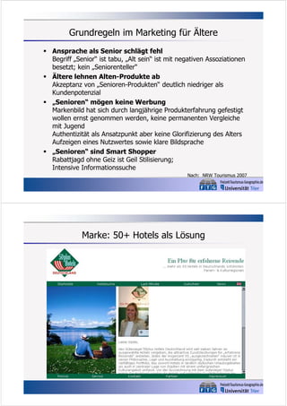 Grundregeln im Marketing für Ältere
 Ansprache als Senior schlägt fehl
Begriff „Senior“ ist tabu, „Alt sein“ ist mit negativen Assoziationen
besetzt; kein „Seniorenteller“
 Ältere lehnen Alten-Produkte ab
Akzeptanz von „Senioren-Produkten“ deutlich niedriger als
Kundenpotenzial
 „Senioren“ mögen keine Werbung
Markenbild hat sich durch langjährige Produkterfahrung gefestigt
wollen ernst genommen werden, keine permanenten Vergleiche
mit Jugend
Authentizität als Ansatzpunkt aber keine Glorifizierung des Alters
Aufzeigen eines Nutzwertes sowie klare Bildsprache
 „Senioren“ sind Smart Shopper
Rabattjagd ohne Geiz ist Geil Stilisierung;
Intensive Informationssuche
Nach: NRW Tourismus 2007

Marke: 50+ Hotels als Lösung

 