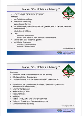 Marke: 50+ Hotels als Lösung ?
 „EIN PLUS FÜR ERFAHRENE REISENDE“
Kriterien:
 komfortable Ausstattung
 persönliche Betreuung
 aufmerksamer Service
 Zusatzleistungen, die Ihrem Urlaub das gewisse „Plus“ für Körper, Geist und
Seele verleihen
 mindestens drei Sterne
 Lage
•
•




in beliebten Urlaubsregionen
zentrale Lage in Städten mit einem vielfältigen kulturellen Angebot.

familiär bzw. sehr persönlich geführt
individuelle Betreuung,
•
•

Persönliche Ernährungswünsche
besondere Schlafgewohnheiten
www.50plushotels.de

Marke: 50+ Hotels als Lösung ?
Leistungen
 Aufnahme von Kundenbedürfnissen bei der Buchung
 Erledigung kleiner Besorgungen
 Transfer vom bzw. zum nächsten öffentlichen Verkehrsmittel
 Organisation von gemeinsamen Ausflügen, Veranstaltungsbesuchen,
„Freundschafts-Stammtischen“,
 geführte Wanderungen
 Nordic-Walking-Touren
 Stadtrundfahrten
 Ausflügen
 weitere Sport-, Aktiv- und Kulturprogrammen
 Wellness-, Beauty- und Entspannungsangebote
 Kein Einzelzimmer-Zuschlag
www.50plushotels.de

 