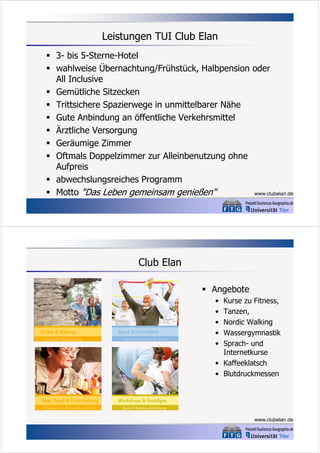 Leistungen TUI Club Elan
 3- bis 5-Sterne-Hotel
 wahlweise Übernachtung/Frühstück, Halbpension oder
All Inclusive
 Gemütliche Sitzecken
 Trittsichere Spazierwege in unmittelbarer Nähe
 Gute Anbindung an öffentliche Verkehrsmittel
 Ärztliche Versorgung
 Geräumige Zimmer
 Oftmals Doppelzimmer zur Alleinbenutzung ohne
Aufpreis
 abwechslungsreiches Programm
 Motto "Das Leben gemeinsam genießen"
www.clubelan.de

Club Elan
 Angebote
•
•
•
•
•

Kurse zu Fitness,
Tanzen,
Nordic Walking
Wassergymnastik
Sprach- und
Internetkurse
• Kaffeeklatsch
• Blutdruckmessen

www.clubelan.de

 