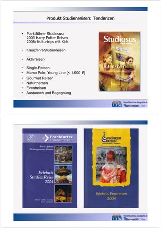 Produkt Studienreisen: Tendenzen
 Marktführer Studiosus:
2003 Harry Potter Reisen
2006: Kulturtrips mit Kids
•

Kreuzfahrt-Studienreisen

•

Aktivreisen

•
•
•
•
•
•

Single-Reisen
Marco Polo: Young Line (< 1.000 €)
Gourmet Reisen
Naturthemen
Eventreisen
Austausch und Begegnung

 