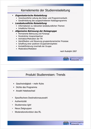 Kernelemente der Studienreiseleitung
 Organisatorische Reiseleitung
• Verantwortliche Leitung des Reise- und Programmverlaufs
• Gewährleistung des ausgeschriebenen Katalogprogramms

 Landeskundliche Reiseleitung
• Informationen zu relevanten landeskundlichen Themen
• Inhaltliche Führung

 Allgemeine Betreuung der Reisegruppe
•
•
•
•
•
•
•

Permanente Betreuung und Fürsorge
Persönlicher Ansprechpartner
Animation/Motivation der TN
Identifikation und Steuerung gruppendynamischer Prozesse
Schaffung einer positiven Gruppenatmosphäre
Kontaktförderung innerhalb der Gruppe
Moderation/Mediation
nach Rudolphi 2007

Produkt Studienreisen: Trends
 Geschwindigkeit – mehr Ruhe
 Dichte des Programms
 Anzahl Hotelwechsel
•

Spezifischere Destinationsauswahl

•

Authentizität

•

Studienreise light

•

Neue Zielgruppen

•

Moderationsfunktion des RL

 
