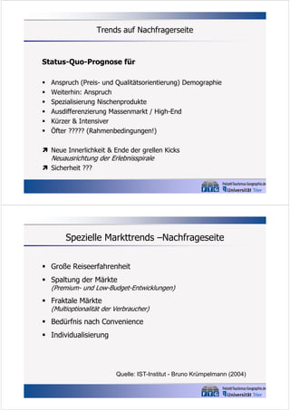 Trends auf Nachfragerseite

Status-Quo-Prognose für







Anspruch (Preis- und Qualitätsorientierung) Demographie
Weiterhin: Anspruch
Spezialisierung Nischenprodukte
Ausdifferenzierung Massenmarkt / High-End
Kürzer & Intensiver
Öfter ????? (Rahmenbedingungen!)

 Neue Innerlichkeit & Ende der grellen Kicks

Neuausrichtung der Erlebnisspirale

 Sicherheit ???

Spezielle Markttrends –Nachfrageseite
 Große Reiseerfahrenheit
 Spaltung der Märkte

(Premium- und Low-Budget-Entwicklungen)

 Fraktale Märkte

(Multioptionalität der Verbraucher)

 Bedürfnis nach Convenience
 Individualisierung

Quelle: IST-Institut - Bruno Krümpelmann (2004)

 