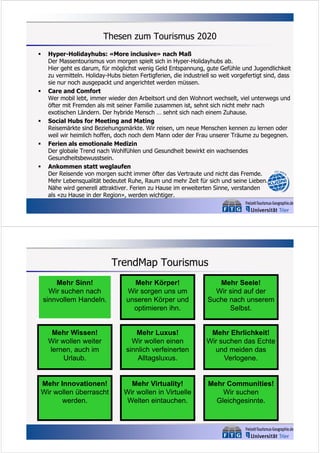 Thesen zum Tourismus 2020










Hyper-Holidayhubs: «More inclusive» nach Maß
Der Massentourismus von morgen spielt sich in Hyper-Holidayhubs ab.
Hier geht es darum, für möglichst wenig Geld Entspannung, gute Gefühle und Jugendlichkeit
zu vermitteln. Holiday-Hubs bieten Fertigferien, die industriell so weit vorgefertigt sind, dass
sie nur noch ausgepackt und angerichtet werden müssen.
Care and Comfort
Wer mobil lebt, immer wieder den Arbeitsort und den Wohnort wechselt, viel unterwegs und
öfter mit Fremden als mit seiner Familie zusammen ist, sehnt sich nicht mehr nach
exotischen Ländern. Der hybride Mensch … sehnt sich nach einem Zuhause.
Social Hubs for Meeting and Mating
Reisemärkte sind Beziehungsmärkte. Wir reisen, um neue Menschen kennen zu lernen oder
weil wir heimlich hoffen, doch noch dem Mann oder der Frau unserer Träume zu begegnen.
Ferien als emotionale Medizin
Der globale Trend nach Wohlfühlen und Gesundheit bewirkt ein wachsendes
Gesundheitsbewusstsein.
Ankommen statt weglaufen
Der Reisende von morgen sucht immer öfter das Vertraute und nicht das Fremde.
Mehr Lebensqualität bedeutet Ruhe, Raum und mehr Zeit für sich und seine Lieben.
Nähe wird generell attraktiver. Ferien zu Hause im erweiterten Sinne, verstanden
als «zu Hause in der Region», werden wichtiger.

TrendMap Tourismus
Mehr Sinn!
Wir suchen nach
sinnvollem Handeln.

Mehr Körper!
Wir sorgen uns um
unseren Körper und
optimieren ihn.

Mehr Seele!
Wir sind auf der
Suche nach unserem
Selbst.

Mehr Wissen!
Wir wollen weiter
lernen, auch im
Urlaub.

Mehr Luxus!
Wir wollen einen
sinnlich verfeinerten
Alltagsluxus.

Mehr Ehrlichkeit!
Wir suchen das Echte
und meiden das
Verlogene.

Mehr Innovationen!
Wir wollen überrascht
werden.

Mehr Virtuality!
Wir wollen in Virtuelle
Welten eintauchen.

Mehr Communities!
Wir suchen
Gleichgesinnte.

 