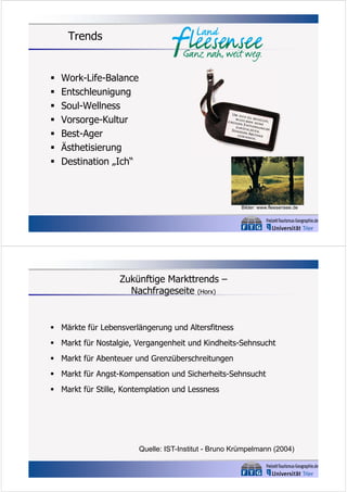 Trends









Work-Life-Balance
Entschleunigung
Soul-Wellness
Vorsorge-Kultur
Best-Ager
Ästhetisierung
Destination „Ich“

Bilder: www.fleesensee.de

Zukünftige Markttrends –
Nachfrageseite (Horx)

 Märkte für Lebensverlängerung und Altersfitness
 Markt für Nostalgie, Vergangenheit und Kindheits-Sehnsucht
 Markt für Abenteuer und Grenzüberschreitungen
 Markt für Angst-Kompensation und Sicherheits-Sehnsucht
 Markt für Stille, Kontemplation und Lessness

Quelle: IST-Institut - Bruno Krümpelmann (2004)

 