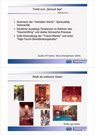 Trend zum „Sensual Age“
(Matthias Horx)

 Dominanz der "mentalen Werte": Spiritualität,
Visionarität
 Deutliche Aussteigs-Tendenzen im Rahmen des
"Downshifting" und starke Sinnsuche-Prozesse
 Volle Entwicklung der "Traum-Märkte" und einer
"High-Touch-Dienstleistungskultur"

Quelle: IST-Institut - Bruno Krümpelmann (2004)

Riads als exklusive Oasen

Quelle: geo saison

 