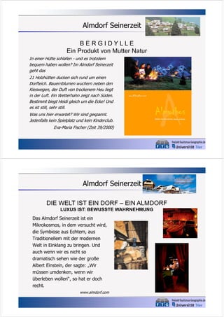 Almdorf Seinerzeit
BERGIDYLLE
Ein Produkt von Mutter Natur
In einer Hütte schlafen - und es trotzdem
bequem haben wollen? Im Almdorf Seinerzeit
geht das
21 Holzhütten ducken sich rund um einen
Dorfteich. Bauernblumen wuchern neben den
Kieswegen, der Duft von trockenem Heu liegt
in der Luft. Ein Wetterhahn zeigt nach Süden.
Bestimmt biegt Heidi gleich um die Ecke! Und
es ist still, sehr still.
Was uns hier erwartet? Wir sind gespannt.
Jedenfalls kein Spielplatz und kein Kinderclub.
Eva-Maria Fischer (Zeit 39/2000)

Almdorf Seinerzeit
DIE WELT IST EIN DORF – EIN ALMDORF
LUXUS IST: BEWUSSTE WAHRNEHMUNG
Das Almdorf Seinerzeit ist ein
Mikrokosmos, in dem versucht wird,
die Symbiose aus Echtem, aus
Traditionellem mit der modernen
Welt in Einklang zu bringen. Und
auch wenn wir es nicht so
dramatisch sehen wie der große
Albert Einstein, der sagte: „Wir
müssen umdenken, wenn wir
überleben wollen“, so hat er doch
recht.
www.almdorf.com

 