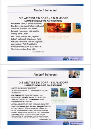 Almdorf Seinerzeit
DIE WELT IST EIN DORF – EIN ALMDORF
LUXUS IST: BEWUSSTE WAHRNEHMUNG
Umdenken heißt ja nicht Rückschritt.
Das Ziel eines Aufenthaltes im Almdorf
Seinerzeit soll sein, sich wieder
bewusst zu werden, was wirklich
wichtig ist im Leben.
Die Kruste, die uns das „tägliche
Leben“ aufbürdet, abzulegen. Es ist
ein Spiel der Sinne. Und im Gegensatz
zur medialen Welt findet keine
Reizüberflutung statt, auch wenn es
Sinnensreize ohne Ende gibt.
www.almdorf.com

Almdorf Seinerzeit
DIE WELT IST EIN DORF – EIN ALMDORF
LUXUS IST: BEWUSSTE WAHRNEHMUNG
WAS IST DAS ALMDORF SEINERZEIT?
IN ERSTER LINIE EIN PLATZ ZUM WOHLFÜHLEN, ZUM
ENTSPANNEN.
EINE HEIMAT FÜR KURZE ZEIT. ALL DAS, WAS
ALMHÜTTEN SO GEMÜTLICH MACHT, WURDE HIER
VERWIRKLICHT UND MIT DEM KOMFORT EINES
GEHOBENEN HOTELS VEREINT.
HIER ZU SEIN BEDEUTET EINE WIEDERBELEBUNG DER
SINNE, EINE REDUKTION AUF DAS WESENTLICHE. SIE
RIECHEN DAS HEU, HÖREN, SEHEN UND FÜHLEN DAS
FEUER, SCHMECKEN PRODUKTE, DIE DIE BAUERN DER
GEGEND PRODUZIEREN, SPÜREN DIE LUFT UND FINDEN
DIE RUHE, DIE IM ALLTÄGLICHEN LEBEN SO OFT
VERLOREN GEHT. SIE KÖNNEN EINFACH MENSCH SEIN.
www.almdorf.com

 