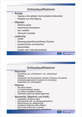 Schlüsselqualifikationen
- Access
-

Zugang zu den globalen Kommunikations-Netzwerken
Fähigkeit zum Info-Mapping

- Visionen
-

Richtung weisen
Experimente/Innovationen
Sinn verleihen
Sehnsucht vermitteln

- Leadership
-

Vorbild
Überzeugungskraft/Ausstrahlung/ Charisma
Coachen/Führen mit Wünschen
Dienen/Helfen
Kreation einer Unternehmenskultur

Schlüsselqualifikationen
- Netzwerker
-

Entwicklung vom „Entrepreneur“ zum „Interpreneur“
Mediator
Organisation der Konvergenzen zwischen Tourismus und anderen
Dienstleistungsbereichen (Customer-Co-Ownership)
Kooperation mit „Infomediären“

- Holismus
-

Das Ganze denken
In Zusammenhängen denken
Aus anderer Perspektive denken
Persönliche Erfahrung anstatt Objektivität

- Spontanität (Begehren und Erotik)
-

Organisation physischer Nähe
Unstrukturierte Zeit- und Bewegungsrhythmen
Überschreitung von Alltagsnormen
Autotelische Erlebnisse (Flow-Effekte)
Ohne Angst anders sein zu können
Spontane und wenig komplexe Interaktionen

 