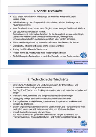 1. Soziale Triebkräfte


2020 bilden «die Alten» in Westeuropa die Mehrheit, Kinder und Junge
werden knapp



Individualisierung: Nachfrage nach Individualreisen wächst, Nachfrage nach
Pauschalreisen sinkt



Neue Familienstruktur: Immer mehr Singles, immer weniger Familien mit Kindern



Das Gesundheitsbewusstsein wächst.
Destinationen mit potenziellen Gefahren für die Gesundheit geraten unter Druck.
Gebiete mit verschmutzten Gewässern und Stränden, dreckiger Luft,
verbauten Landschaften, Ansteckungsgefahren usw. werden gemieden



Werteorientierung nimmt zu, es entsteht ein neuer Wettbewerb der Werte



Ökologische, ethische und soziale Werte werden wichtiger



Abstieg der Mittelklasse in Westeuropa



Freizeit nimmt ab. Westeuropa muss wieder länger arbeiten



Die Erhöhung des Rentenalters bremst den Zuwachs bei den Seniorenreisen

2. Technologische Triebkräfte








Verbreitung, Verfügbarkeit und Leistungsvermögen der Informations- und
Kommunikationstechnologie wachsen weiter
Der Zugriff auf Tourist- und Booking-Information wird noch einfacher, schneller und
billiger
Transport: Mehr, schnellere und billigere Langstreckenverbindungen
Geotagging, Google Earth und GPS revolutionieren die Landkarten
Tracking-Services ermöglichen es, Reisende wie Postpakete zu markieren und
jederzeit zu lokalisieren
Extrem Engineering: Erschließung neuer Destinationen, die Touristen bis her nicht
zugänglich waren, wie z.B. Unterwasserhotels und Weltraum-Ausflüge
Umwelt-Kontrolltechnologie wird wichtiger.
Von Naturkatastrophen gefährdete Destinationen hängen zunehmend von
Frühwarnsystemen, Wasseraufbereitungs- und Wetterkontrolltechnologie ab.

 