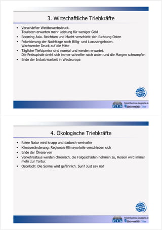 3. Wirtschaftliche Triebkräfte






Verschärfter Wettbewerbsdruck.
Touristen erwarten mehr Leistung für weniger Geld
Booming Asia. Reichtum und Macht verschiebt sich Richtung Osten
Polarisierung der Nachfrage nach Billig- und Luxusangeboten.
Wachsender Druck auf die Mitte
Tägliche Tiefstpreise sind normal und werden erwartet.
Die Preisspirale dreht sich immer schneller nach unten und die Margen schrumpfen
Ende der Industriearbeit in Westeuropa

4. Ökologische Triebkräfte






Reine Natur wird knapp und dadurch wertvoller
Klimaveränderung. Regionale Klimavorteile verschieben sich
Ende der Ölreserven
Verkehrsstaus werden chronisch, die Folgeschäden nehmen zu, Reisen wird immer
mehr zur Tortur.
Ozonloch: Die Sonne wird gefährlich. Sun? Just say no!

 