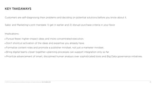 © 2013 The Corporate Executive Board Company. All Rights Reserved. MLC5230013SYN	 16
Key Takeaways
Customers are self-diagnosing their problems and deciding on potential solutions before you know about it.
Sales’ and Marketing’s joint mandate: 1) get in earlier and 2) disrupt purchase criteria in your favor
Implications:
■■ Pursue fewer, higher-impact ideas and more concentrated execution.
■■ Don’t shortcut activation of the ideas and expertise you already have.
■■ Formalize content roles and promote a publisher mindset, not just a marketer mindset.
■■ Bring digital teams closer together—planning processes can support integration only so far.
■■ Prioritize advancement of smart, disciplined human analysis over sophisticated tools and Big Data governance initiatives.
 