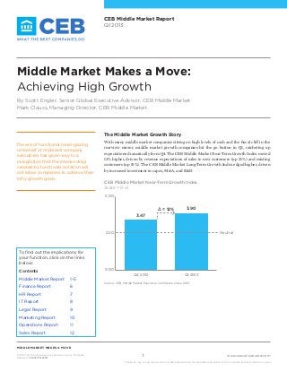 www.executiveboard.com
MIDDLE MARKET MAKES A MOVE
© 2013 The Corporate Executive Board Company. All Rights
Reserved. CEB5477313SYN
1
This study may not be reproduced or redistributed without the expressed permission of The Corporate Executive Board Company.
CEB Middle Market Report
Q1 2013
The Middle Market Growth Story
With many middle market companies sitting on high levels of cash and the fiscal cliff in the
rearview mirror, middle market growth companies hit the go button in Q1, ratcheting up
expectations dramatically from Q4. The CEB Middle Market Near-Term Growth Index moved
12% higher, driven by revenue expectations of sales to new customers (up 21%) and existing
customers (up 15%). The CEB Middle Market Long-Term Growth Index edged higher, driven
by increased investment in capex, M&A, and R&D.
The era of functional navel-gazing
on behalf of midsized company
executives has given way to a
recognition that the intense drag
created by functional isolation will
not allow companies to achieve their
lofty growth goals.
Q4 Q1
0.00
2.50
5.00
3.47
3.90∆ = 12%
Neutral
Q4 2012 Q1 2013
CEB Middle Market Near-Term Growth Index
Scale = 0–5
Middle Market Makes a Move:
Achieving High Growth
By Scott Engler, Senior Global Executive Advisor, CEB Middle Market
Mark Clauss, Managing Director, CEB Middle Market
Source:	CEB, Middle Market Executive Confidence Index, 2012.
To find out the implications for
your function, click on the links
below:
Contents
Middle Market Report 	 1–5
Finance Report 	 6
HR Report 	 7
IT Report 	 8
Legal Report 	 9
Marketing Report 	 10
Operations Report 	 11
Sales Report 	 12
 