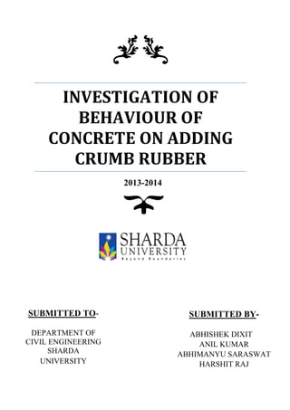INVESTIGATION OF
BEHAVIOUR OF
CONCRETE ON ADDING
CRUMB RUBBER
2013-2014
SUBMITTED TO-
DEPARTMENT OF
CIVIL ENGINEERING
SHARDA
UNIVERSITY
SUBMITTED BY-
ABHISHEK DIXIT
ANIL KUMAR
ABHIMANYU SARASWAT
HARSHIT RAJ
 