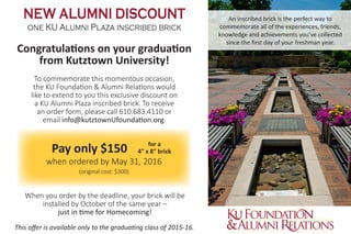 An inscribed brick is the perfect way to
commemorate all of the experiences, friends,
knowledge and achievements you’ve collected
since the first day of your freshman year.
NEW ALUMNI DISCOUNT
one KU Alumni Plaza inscribed brick
Congratulations on your graduation
from Kutztown University!
To commemorate this momentous occasion,
the KU Foundation & Alumni Relations would
like to extend to you this exclusive discount on
a KU Alumni Plaza inscribed brick. To receive
an order form, please call 610.683.4110 or
email info@kutztownUfoundation.org.
	 Pay only $150
when ordered by May 31, 2016
(original cost: $300)
This offer is available only to the graduating class of 2015-16.
When you order by the deadline, your brick will be
installed by October of the same year –
just in time for Homecoming!
for a
4" x 8" brick
 