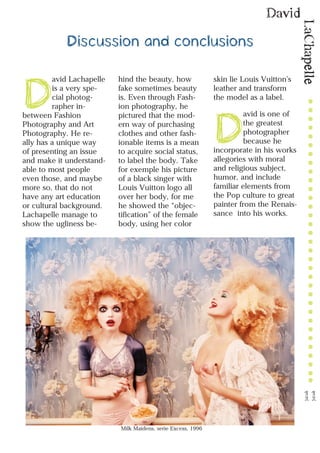 LaChapelle
David
11
Discussion and conclusions
D
avid Lachapelle
is a very spe-
cial photog-
rapher in-
between Fashion
Photography and Art
Photography. He re-
ally has a unique way
of presenting an issue
and make it understand-
able to most people
even those, and maybe
more so, that do not
have any art education
or cultural background.
Lachapelle manage to
show the ugliness be-
hind the beauty, how
fake sometimes beauty
is. Even through Fash-
ion photography, he
pictured that the mod-
ern way of purchasing
clothes and other fash-
ionable items is a mean
to acquire social status,
to label the body. Take
for exemple his picture
of a black singer with
Louis Vuitton logo all
over her body, for me
he showed the “objec-
tification” of the female
body, using her color
skin lie Louis Vuitton’s
leather and transform
the model as a label.
D
avid is one of
the greatest
photographer
because he
incorporate in his works
allegories with moral
and religious subject,
humor, and include
familiar elements from
the Pop culture to great
painter from the Renais-
sance into his works.
Milk Maidens, serie Excess, 1996
 