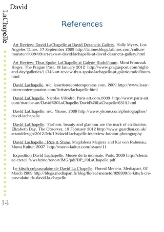 David
LaChapelle
14
References
Art Review: David LaChapelle at David Desanctis Gallery, Holly Myers, Los
Angeles Times, 17 September 2009 http://latimesblogs.latimes.com/culture-
monster/2009/09/art-review-david-lachapelle-at-david-desanctis-gallery.html
Art Review: Thus Spoke LaChapelle at Galerie Rudolfinum, Mimi Fronczak
Roger, The Prague Post, 18 January 2012 http://www.praguepost.com/night-
and-day/galleries/11746-art-review-thus-spoke-lachapelle-at-galerie-rudolfinum.
html
David Lachapelle, n/c, lesartistescontemporains.com, 2009 http://www.lesar-
tistescontemporains.com/Artistes/lachapelle.html
David LaChapelle, Nicolas Villodre, Paris-art.com,2009 http://www.paris-art.
com/marche-art/David%20LaChapelle/David%20LaChapelle/6315.html
David LaChapelle, n/c, Ykone, 2009 http://www.ykone.com/photographes/
david-lachapelle
David LaChapelle: ‘Fashion, beauty and glamour are the mark of civilization,
Elizabeth Day, The Observer, 19 February 2012 http://www.guardian.co.uk/
artanddesign/2012/feb/19/david-lachapelle-interview-fashion-photography
David Lachapelle : Rize & Shine, Magdalena Magiera and Kai von Rabenau,
Monu Kultur, 2007 http://mono-kultur.com/issues/11
Exposition David Lachapelle, Musée de la monnaie, Paris, 2009 http://clemi.
ac-creteil.fr/webzine/renoir/IMG/pdf/DP_20LaChapelle.pdf
Le kitsch crépusculaire de David La Chapelle, Floreal Meneto, Mediapart, 02
March 2009 http://blogs.mediapart.fr/blog/floreal-meneto/020309/le-kitsch-cre-
pusculaire-de-david-la-chapelle
 