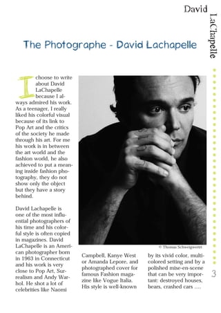 LaChapelle
David
3
The Photographe - David Lachapelle
I
choose to write
about David
LaChapelle
because I al-
ways admired his work.
As a teenager, I really
liked his colorful visual
because of its link to
Pop Art and the critics
of the society he made
through his art. For me
his work is in between
the art world and the
fashion world, he also
achieved to put a mean-
ing inside fashion pho-
tography, they do not
show only the object
but they have a story
behind.
David Lachapelle is
one of the most influ-
ential photographers of
his time and his color-
ful style is often copied
in magazines. David
LaChapelle is an Ameri-
can photographer born
in 1963 in Connecticut
and his work is very
close to Pop Art, Sur-
realism and Andy War-
hol. He shot a lot of
celebrities like Naomi
Campbell, Kanye West
or Amanda Lepore, and
photographed cover for
famous Fashion maga-
zine like Vogue Italia.
His style is well-known
by its vivid color, multi-
colored setting and by a
polished mise-en-scene
that can be very impor-
tant: destroyed houses,
bears, crashed cars ….
© Thomas Schweigwertrt
 