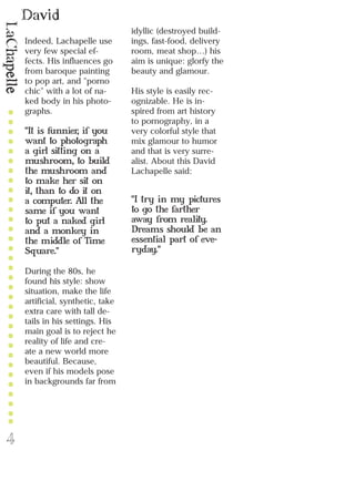 David
LaChapelle
4
Indeed, Lachapelle use
very few special ef-
fects. His influences go
from baroque painting
to pop art, and "porno
chic" with a lot of na-
ked body in his photo-
graphs.
"It is funnier, if you
want to photograph
a girl sitting on a
mushroom, to build
the mushroom and
to make her sit on
it, than to do it on
a computer. All the
same if you want
to put a naked girl
and a monkey in
the middle of Time
Square."
During the 80s, he
found his style: show
situation, make the life
artificial, synthetic, take
extra care with tall de-
tails in his settings. His
main goal is to reject he
reality of life and cre-
ate a new world more
beautiful. Because,
even if his models pose
in backgrounds far from
idyllic (destroyed build-
ings, fast-food, delivery
room, meat shop…) his
aim is unique: glorfy the
beauty and glamour.
His style is easily rec-
ognizable. He is in-
spired from art history
to pornography, in a
very colorful style that
mix glamour to humor
and that is very surre-
alist. About this David
Lachapelle said:
"I try in my pictures
to go the farther
away from reality.
Dreams should be an
essential part of eve-
ryday."
 