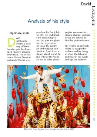 LaChapelle
David
5
Analysis of his style
Signature, style
D
avid
LaChapelle
created a style
very different
from his pair, he devel-
oped his own universe
and visuals. His inspira-
tion is Helmut Newton
and Andy Warhol who
gave him his first job in
the 80s. His trademark
is the screaming col-
our, the glitz and glam-
our, the voyeurism,
the trash, the nudity,
sex and religious con-
notation. Apart from a
distinct visual world, he
also criticize the world
we live in in his photo-
graphs: consumerism,
climate change, political
issues are hidden be-
hind his polished visual.
He created an alternate
reality to escape the
real one and by doing
so show the fakeness
and issue in our world
and age. It’s really in-
Elton John, Never Enough, Never Enough, serie Star System, 1997
 