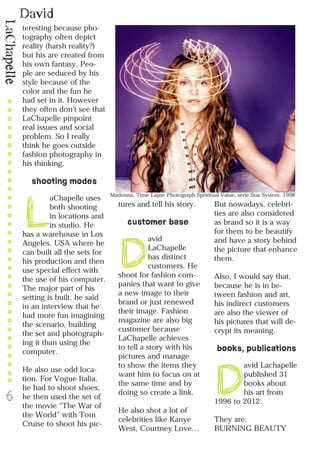 David
LaChapelle
6
teresting because pho-
tography often depict
reality (harsh reality?)
but his are created from
his own fantasy. Peo-
ple are seduced by his
style because of the
color and the fun he
had set in it. However
they often don’t see that
LaChapelle pinpoint
real issues and social
problem. So I really
think he goes outside
fashion photography in
his thinking.
shooting modes
L
aChapelle uses
both shooting
in locations and
in studio. He
has a warehouse in Los
Angeles, USA where he
can built all the sets for
his production and then
use special effect with
the use of his computer.
The major part of his
setting is built, he said
in an interview that he
had more fun imagining
the scenario, building
the set and photograph-
ing it than using the
computer.
He also use odd loca-
tion. For Vogue Italia,
he had to shoot shoes,
he then used the set of
the movie “The War of
the World” with Tom
Cruise to shoot his pic-
tures and tell his story.
customer base
D
avid
LaChapelle
has distinct
customers. He
shoot for fashion com-
panies that want to give
a new image to their
brand or just renewed
their image. Fashion
magazine are also big
customer because
LaChapelle achieves
to tell a story with his
pictures and manage
to show the items they
want him to focus on at
the same time and by
doing so create a link.
He also shot a lot of
celebrities like Kanye
West, Courtney Love…
But nowadays, celebri-
ties are also considered
as brand so it is a way
for them to be beautify
and have a story behind
the picture that enhance
them.
Also, I would say that,
because he is in be-
tween fashion and art,
his indirect customers
are also the viewer of
his pictures that will de-
crypt its meaning.
books, publications
D
avid Lachapelle
published 31
books about
his art from
1996 to 2012.
They are:
BURNING BEAUTY
Madonna, Time Lapse Photograph Spriritual Value, serie Star System, 1998
 