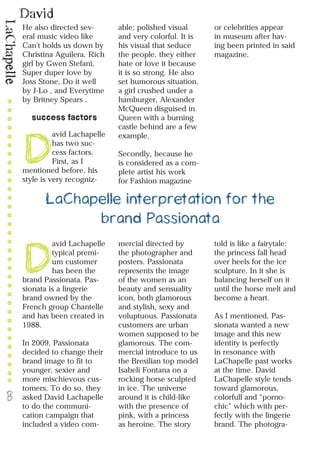 David
LaChapelle
8
He also directed sev-
eral music video like
Can’t holds us down by
Christina Aguilera, Rich
girl by Gwen Stefani,
Super duper love by
Joss Stone, Do it well
by J-Lo , and Everytime
by Britney Spears .
success factors
D
avid Lachapelle
has two suc-
cess factors.
First, as I
mentioned before, his
style is very recogniz-
able: polished visual
and very colorful. It is
his visual that seduce
the people, they either
hate or love it because
it is so strong. He also
set humorous situation,
a girl crushed under a
hamburger, Alexander
McQueen disguised in
Queen with a burning
castle behind are a few
example.
Secondly, because he
is considered as a com-
plete artist his work
for Fashion magazine
or celebrities appear
in museum after hav-
ing been printed in said
magazine.
LaChapelle interpretation for the
brand Passionata
D
avid Lachapelle
typical premi-
um customer
has been the
brand Passionata. Pas-
sionata is a lingerie
brand owned by the
French group Chantelle
and has been created in
1988.
In 2009, Passionata
decided to change their
brand image to fit to
younger, sexier and
more mischievous cus-
tomers. To do so, they
asked David Lachapelle
to do the communi-
cation campaign that
included a video com-
mercial directed by
the photographer and
posters. Passionata
represents the image
of the women as an
beauty and sensuality
icon, both glamorous
and stylish, sexy and
voluptuous. Passionata
customers are urban
women supposed to be
glamorous. The com-
mercial introduce to us
the Bresilian top model
Isabeli Fontana on a
rocking horse sculpted
in ice. The universe
around it is child-like
with the presence of
pink, with a princess
as heroine. The story
told is like a fairytale:
the princess fall head
over heels for the ice
sculpture. In it she is
balancing herself on it
until the horse melt and
become a heart.
As I mentioned, Pas-
sionata wanted a new
image and this new
identity is perfectly
in resonance with
LaChapelle past works
at the time. David
LaChapelle style tends
toward glamorous,
colorfull and “porno-
chic” which with per-
fectly with the lingerie
brand. The photogra-
 