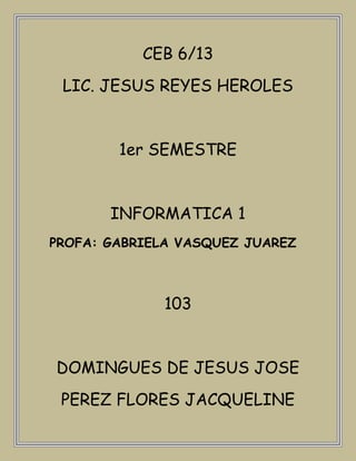 CEB 6/13
 LIC. JESUS REYES HEROLES


        1er SEMESTRE


       INFORMATICA 1
PROFA: GABRIELA VASQUEZ JUAREZ



             103


DOMINGUES DE JESUS JOSE
 PEREZ FLORES JACQUELINE
 