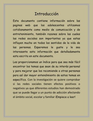 Introducción
Este documento contiene información sobre las
paginas   web     que   los   adolescentes   utilizamos
cotidianamente como medio de comunicación y de
entretenimiento, también razones sobre las cuales
las redes sociales son importantes ya que estas
influyen mucho en todos los sentidos de la vida de
las   personas.   Esperemos     le   guste   y   le   sea
interesante esta información que detalladamente
esta escrita en este documento.

Les proporcionamos un índice para que sea más fácil
encontrar los temas que sean de su interés personal
y para mejorar que los recomiende a otras personas
para así dar mayor entendimiento de estos temas en
específico. Con la investigación se quiere comprobar
si las redes sociales tienen efectos positivos o
negativos ya que diferentes estudios han demostrado
que se puede llegar a un punto de adicción afectando
el ámbito social, escolar y familiar ¡Empiece a leer!
 