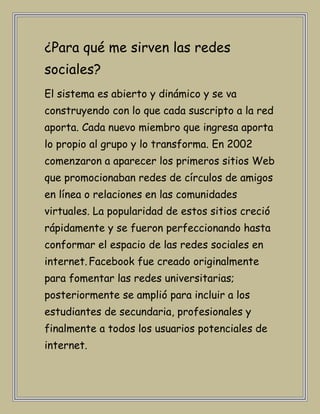¿Para qué me sirven las redes
sociales?
El sistema es abierto y dinámico y se va
construyendo con lo que cada suscripto a la red
aporta. Cada nuevo miembro que ingresa aporta
lo propio al grupo y lo transforma. En 2002
comenzaron a aparecer los primeros sitios Web
que promocionaban redes de círculos de amigos
en línea o relaciones en las comunidades
virtuales. La popularidad de estos sitios creció
rápidamente y se fueron perfeccionando hasta
conformar el espacio de las redes sociales en
internet. Facebook fue creado originalmente
para fomentar las redes universitarias;
posteriormente se amplió para incluir a los
estudiantes de secundaria, profesionales y
finalmente a todos los usuarios potenciales de
internet.
 