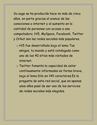 Su auge se ha producido hace no más de cinco
años, en parte gracias al avance de las
conexiones a internet y al aumento en la
cantidad de personas con acceso a una
computadora. Hi5, MySpace, Facebook, Twitter
y Orkut son las redes sociales más populares.

 o Hi5 fue desarrollada bajo el lema Tus
   amigos, tu mundo y está catalogada como
   uno de los 40 sitios más visitados de
   internet.
 o Twitter fomenta la capacidad de estar
   continuamente informados en forma breve,
   bajo el lema Dilo en 140 caracteres.Es la
   pregunta de esta red social, que en apenas
   unos años pasó de ser uno de los servicios
   de redes sociales más elegidos.
 