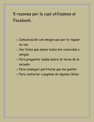 5 razones por la cual utilizamos el
Facebook.



 o Comunicación con amigos que por lo regular
   no veo
 o Ver fotos que suben todos mis conocidos y
   amigos
 o Para preguntar dudas sobre mi tarea de la
   escuela
 o Para conseguir partituras que me gustan
 o Para contactar a paginas de algunos ídolos
 