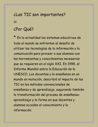 ¿Las TIC son importantes?
Sí.

¿Por Qué?
* En la actualidad los sistemas educativos de
todo el mundo se enfrentan al desafío de
utilizar las tecnologías de la información y la
comunicación para proveer a sus alumnos con
las herramientas y conocimientos necesarios
que se requieren en el siglo XXI. En 1998, el
Informe Mundial sobre la Educación de la
UNESCO, Los docentes y la enseñanza en un
mundo en mutación, describió el impacto de las
TIC en los métodos convencionales de
enseñanza y de aprendizaje, augurando también
la transformación del proceso de enseñanza-
aprendizaje y la forma en que docentes y
alumnos acceden al conocimiento y la
información.
 
