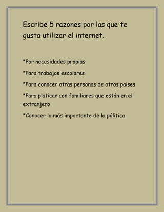 Escribe 5 razones por las que te
gusta utilizar el internet.


*Por necesidades propias

*Para trabajos escolares

*Para conocer otras personas de otros paises

*Para platicar con familiares que están en el
extranjero

*Conocer lo más importante de la pólitica
 