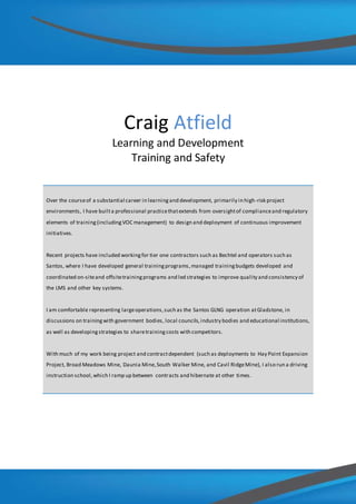 Craig Atfield
Learning and Development
Training and Safety
Over the courseof a substantial career in learningand development, primarily in high-risk project
environments, I have builta professional practicethatextends from oversightof complianceand regulatory
elements of training(includingVOC management) to design and deployment of continuous improvement
initiatives.
Recent projects have included workingfor tier one contractors such as Bechtel and operators such as
Santos, where I have developed general trainingprograms,managed trainingbudgets developed and
coordinated on-siteand offsitetrainingprograms and led strategies to improve quality and consistency of
the LMS and other key systems.
I am comfortable representing largeoperations,such as the Santos GLNG operation atGladstone, in
discussions on trainingwith government bodies, local councils,industry bodies and educational institutions,
as well as developingstrategies to sharetraining costs with competitors.
With much of my work being project and contractdependent (such as deployments to Hay Point Expansion
Project, Broad Meadows Mine, Daunia Mine,South Walker Mine, and Cavil RidgeMine), I also run a driving
instruction school,which I ramp up between contracts and hibernate at other times.
 